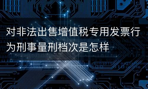对非法出售增值税专用发票行为刑事量刑档次是怎样