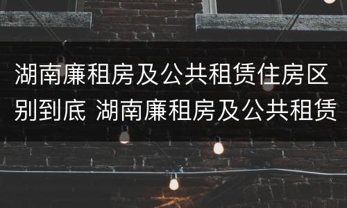 湖南廉租房及公共租赁住房区别到底 湖南廉租房及公共租赁住房区别到底在哪