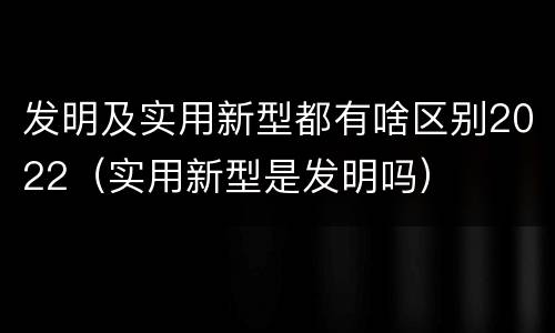 发明及实用新型都有啥区别2022（实用新型是发明吗）