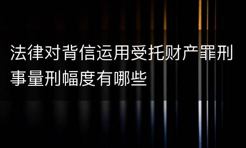 法律对背信运用受托财产罪刑事量刑幅度有哪些