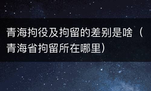 青海拘役及拘留的差别是啥（青海省拘留所在哪里）