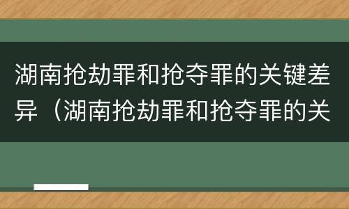 湖南抢劫罪和抢夺罪的关键差异（湖南抢劫罪和抢夺罪的关键差异是什么）