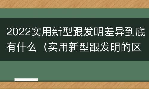 2022实用新型跟发明差异到底有什么（实用新型跟发明的区别）