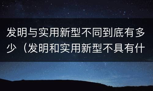 发明与实用新型不同到底有多少（发明和实用新型不具有什么特性）