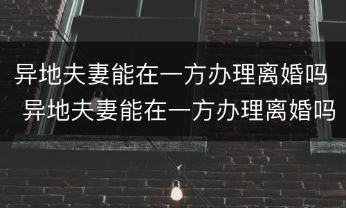 异地夫妻能在一方办理离婚吗 异地夫妻能在一方办理离婚吗