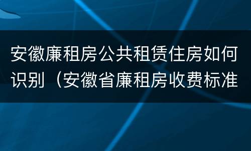 安徽廉租房公共租赁住房如何识别（安徽省廉租房收费标准）