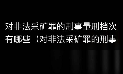 对非法采矿罪的刑事量刑档次有哪些（对非法采矿罪的刑事量刑档次有哪些标准）