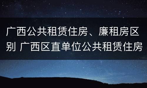广西公共租赁住房、廉租房区别 广西区直单位公共租赁住房
