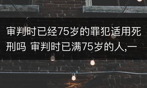 审判时已经75岁的罪犯适用死刑吗 审判时已满75岁的人,一律不适用死刑