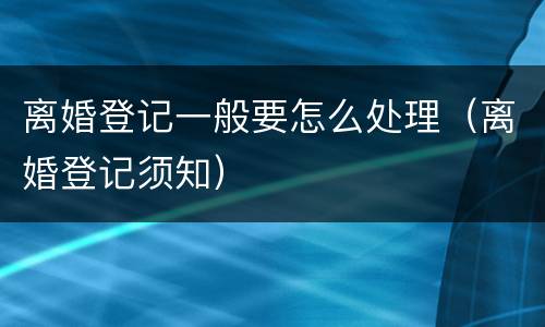 离婚登记一般要怎么处理（离婚登记须知）