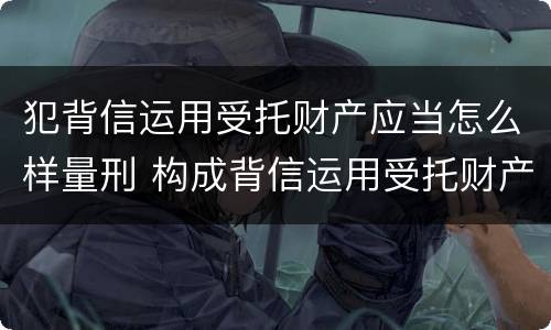 犯背信运用受托财产应当怎么样量刑 构成背信运用受托财产罪的立案标准是