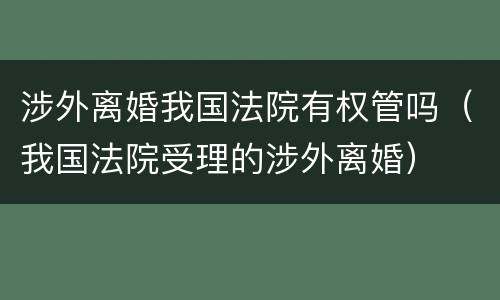 涉外离婚我国法院有权管吗（我国法院受理的涉外离婚）