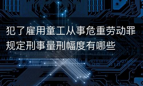 犯了雇用童工从事危重劳动罪规定刑事量刑幅度有哪些