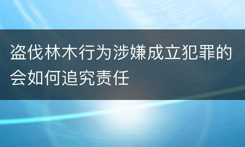 盗伐林木行为涉嫌成立犯罪的会如何追究责任