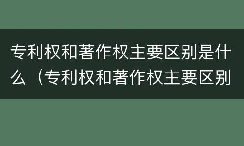专利权和著作权主要区别是什么（专利权和著作权主要区别是什么呢）