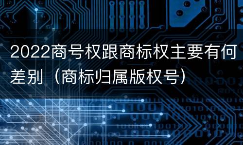 2022商号权跟商标权主要有何差别（商标归属版权号）