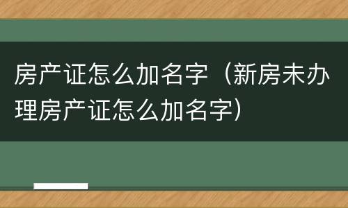 房产证怎么加名字（新房未办理房产证怎么加名字）