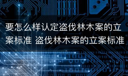 要怎么样认定盗伐林木案的立案标准 盗伐林木案的立案标准及定罪与量刑