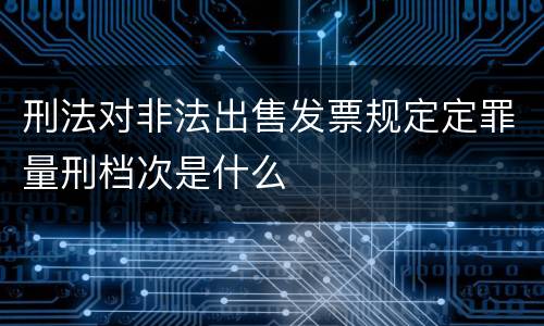 刑法对非法出售发票规定定罪量刑档次是什么