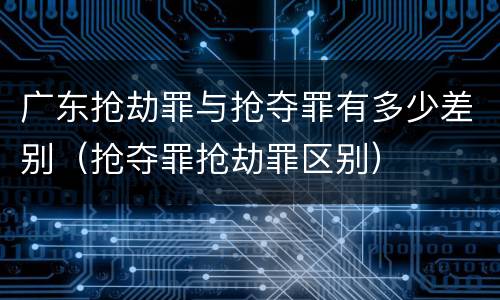 广东抢劫罪与抢夺罪有多少差别（抢夺罪抢劫罪区别）