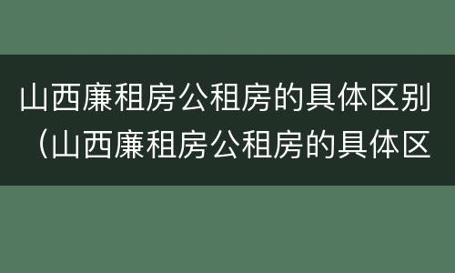 山西廉租房公租房的具体区别（山西廉租房公租房的具体区别）