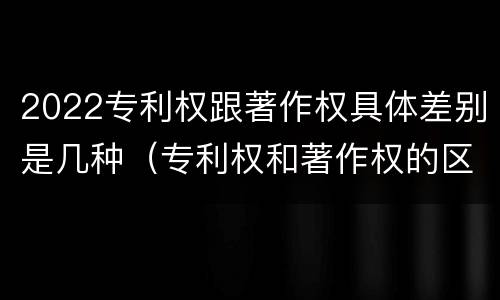 2022专利权跟著作权具体差别是几种（专利权和著作权的区别）