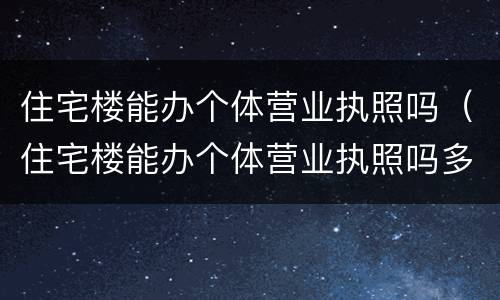 住宅楼能办个体营业执照吗（住宅楼能办个体营业执照吗多少钱）