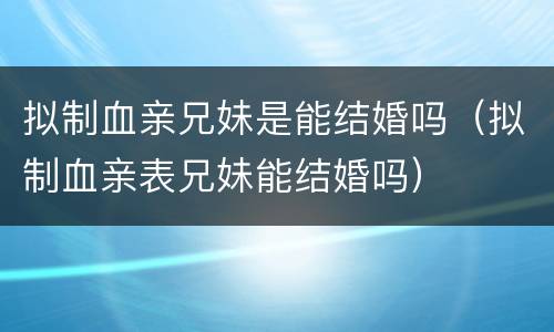 拟制血亲兄妹是能结婚吗（拟制血亲表兄妹能结婚吗）