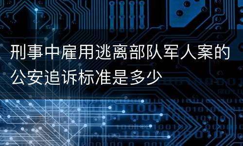 刑事中雇用逃离部队军人案的公安追诉标准是多少