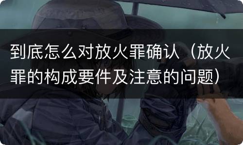 到底怎么对放火罪确认（放火罪的构成要件及注意的问题）