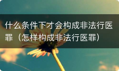 什么条件下才会构成非法行医罪（怎样构成非法行医罪）