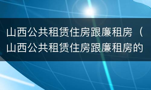 山西公共租赁住房跟廉租房（山西公共租赁住房跟廉租房的区别）