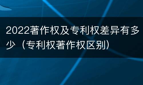 2022著作权及专利权差异有多少（专利权著作权区别）
