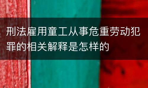 刑法雇用童工从事危重劳动犯罪的相关解释是怎样的