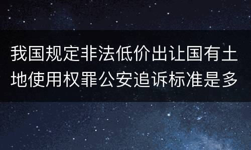 我国规定非法低价出让国有土地使用权罪公安追诉标准是多少
