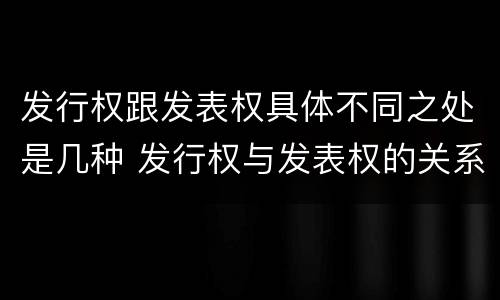 发行权跟发表权具体不同之处是几种 发行权与发表权的关系