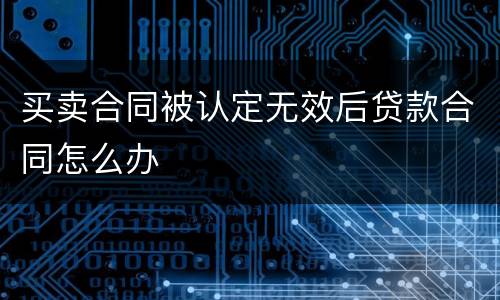 买卖合同被认定无效后贷款合同怎么办