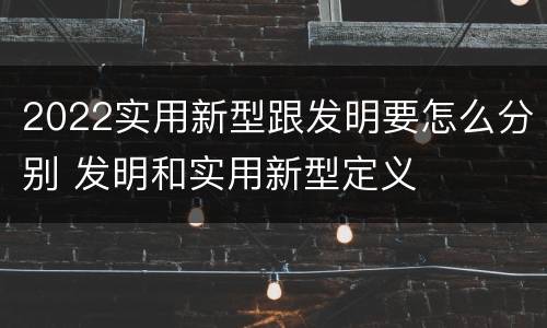 2022实用新型跟发明要怎么分别 发明和实用新型定义