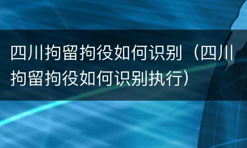 四川拘留拘役如何识别（四川拘留拘役如何识别执行）