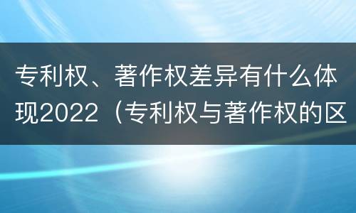 专利权、著作权差异有什么体现2022（专利权与著作权的区别与联系）