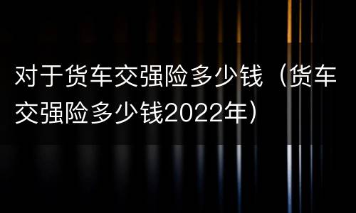 对于货车交强险多少钱（货车交强险多少钱2022年）