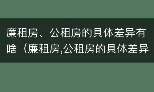 廉租房、公租房的具体差异有啥（廉租房,公租房的具体差异有啥区别）