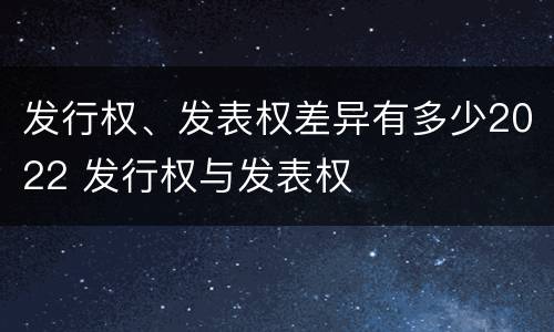 发行权、发表权差异有多少2022 发行权与发表权