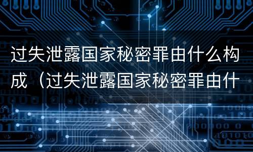 过失泄露国家秘密罪由什么构成（过失泄露国家秘密罪由什么构成的）