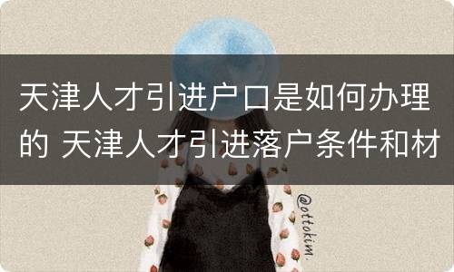 天津人才引进户口是如何办理的 天津人才引进落户条件和材料及过程