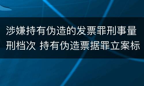 涉嫌持有伪造的发票罪刑事量刑档次 持有伪造票据罪立案标准