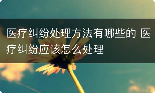 医疗纠纷处理方法有哪些的 医疗纠纷应该怎么处理