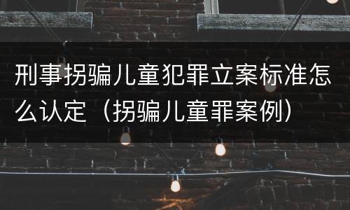 刑事拐骗儿童犯罪立案标准怎么认定（拐骗儿童罪案例）