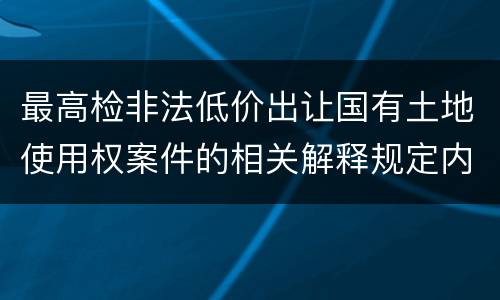 最高检非法低价出让国有土地使用权案件的相关解释规定内容是什么
