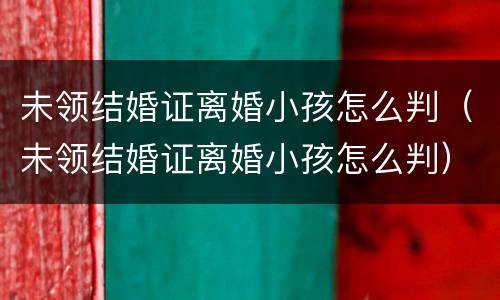 未领结婚证离婚小孩怎么判（未领结婚证离婚小孩怎么判）
